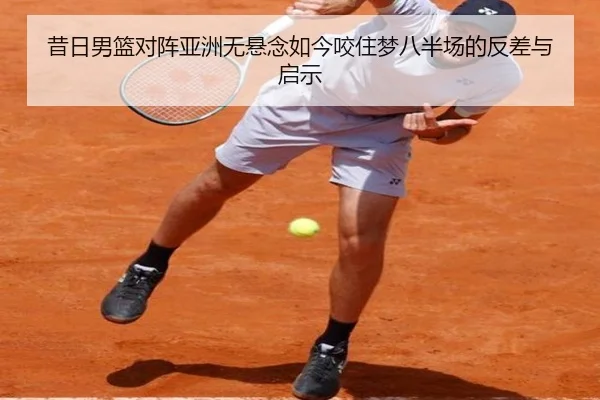 昔日男篮对阵亚洲无悬念如今咬住梦八半场的反差与启示