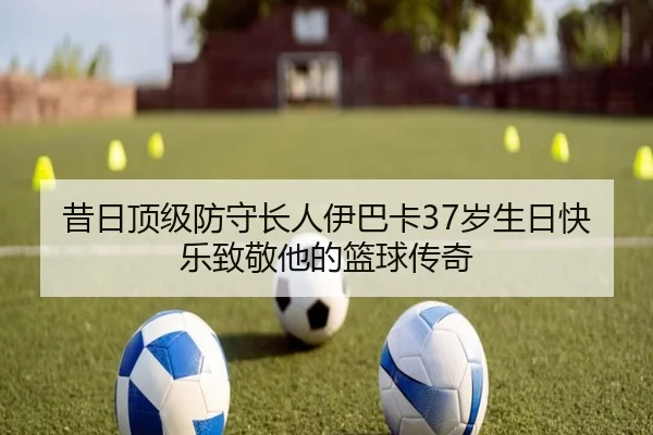 昔日顶级防守长人伊巴卡37岁生日快乐致敬他的篮球传奇